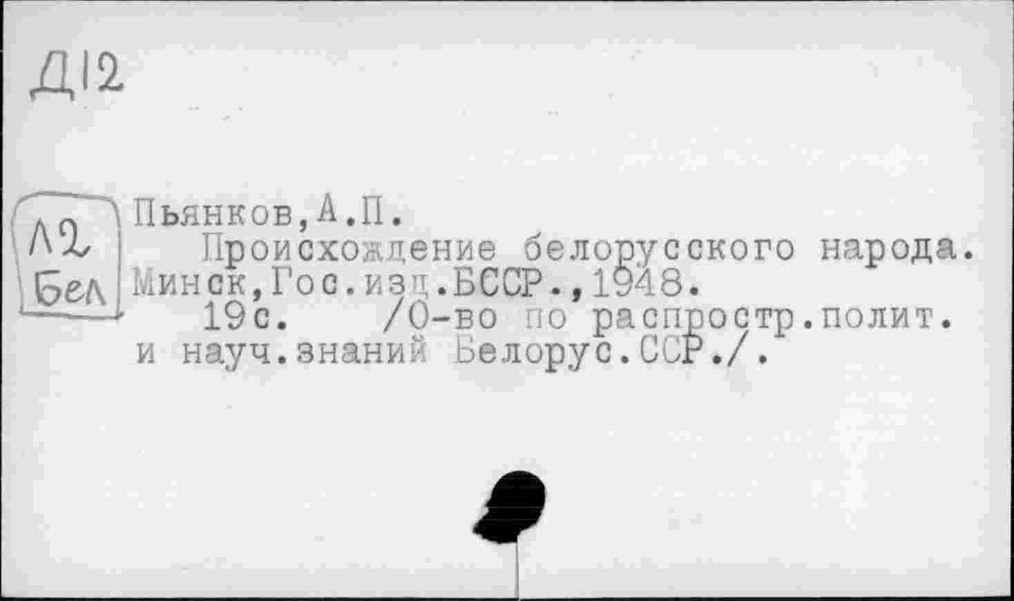 ﻿ДІ2
Пьянков,А.П.
Происхождение белорусского народа. Мин ск,Го с.изд.БССР.,1948.
19с. /Ö-во по распростр.полит, и науч.знаний Белорус.ССР./.